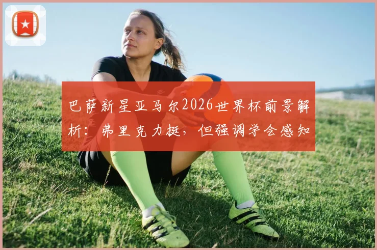 巴萨新星亚马尔2026世界杯前景解析：弗里克力挺，但强调学会感知身体预警是关键