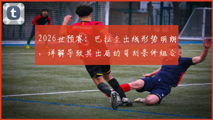 2026世预赛：巴拉圭出线形势明朗，详解导致其出局的苛刻条件组合