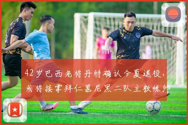42岁巴西老将丹特确认今夏退役，或将接掌拜仁慕尼黑二队主教练帅位