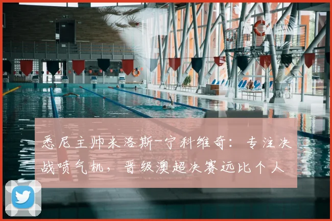 悉尼主帅米洛斯-宁科维奇：专注决战喷气机，晋级澳超决赛远比个人前途重要