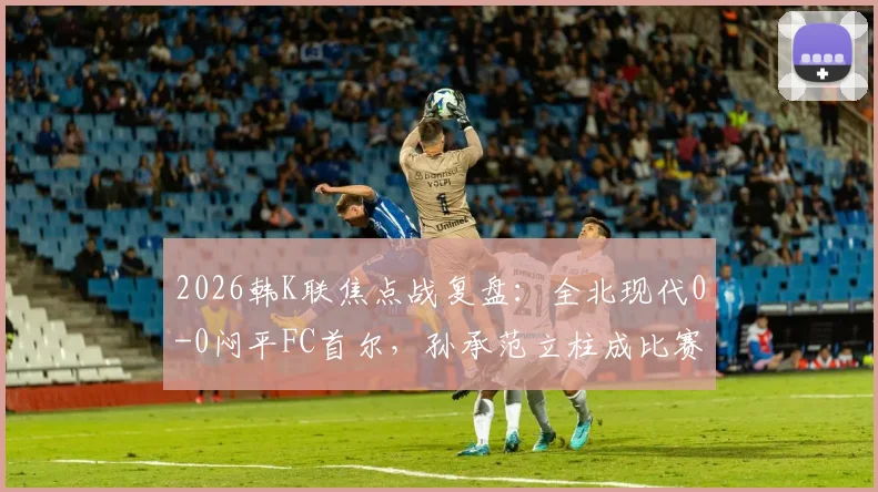 2026韩K联焦点战复盘：全北现代0-0闷平FC首尔，孙承范立柱成比赛转折点，积分榜形势深度解读