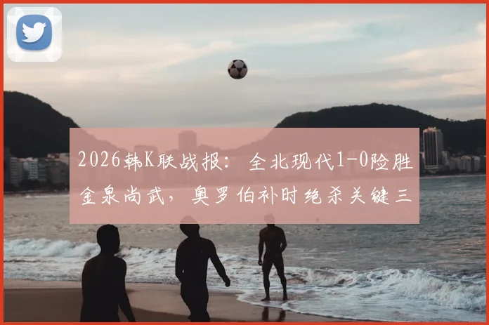 2026韩K联战报:全北现代1-0险胜金泉尚武,奥罗伯补时绝杀关键三分,附全场录像入口