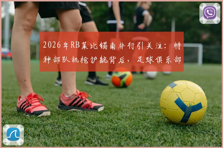 2026年RB莱比锡南非行引关注：特种部队机枪护航背后，足球俱乐部海外活动安保全解析
