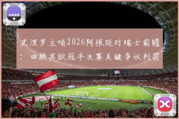 皮涅罗主哨2026阿根廷对瑞士前瞻：回顾其欧冠半决赛关键争议判罚，详解对比赛走势的潜在影响
