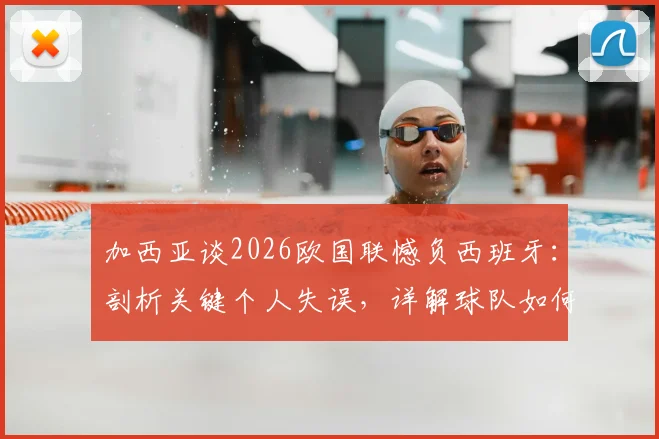 加西亚谈2026欧国联憾负西班牙：剖析关键个人失误，详解球队如何证明强队本色