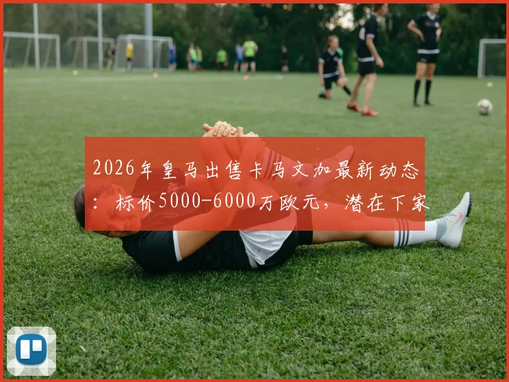 2026年皇马出售卡马文加最新动态：标价5000-6000万欧元，潜在下家分析与转会原因解读