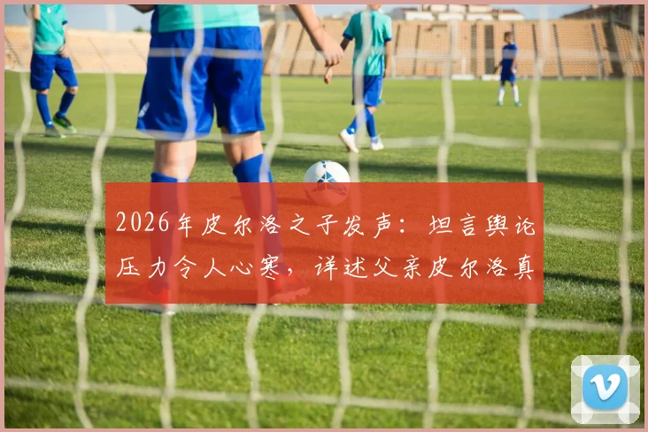 2026年皮尔洛之子发声：坦言舆论压力令人心寒，详述父亲皮尔洛真实人品与家庭近况