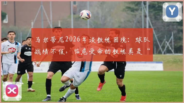 马尔蒂尼2026年谈教练困境：球队战绩不佳，临危受命的教练真是“背锅侠”吗？解析换帅背后的深层原因