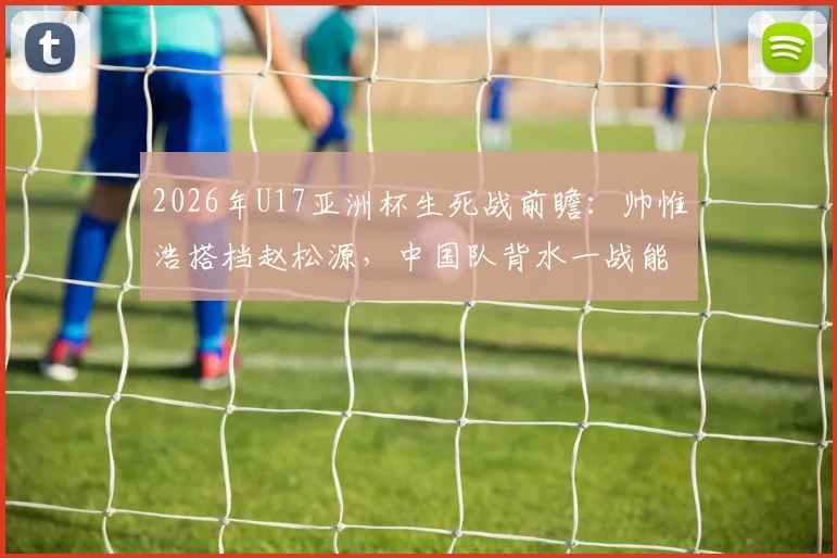 2026年U17亚洲杯生死战前瞻：帅惟浩搭档赵松源，中国队背水一战能否掀翻日本？