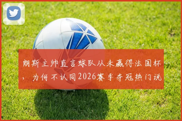 朗斯主帅直言球队从未赢得法国杯，为何不认同2026赛季夺冠热门说法？历届战绩与前景深度分析