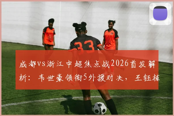 成都vs浙江中超焦点战2026首发解析：韦世豪领衔5外援对决，王钰栋替补待命看点多