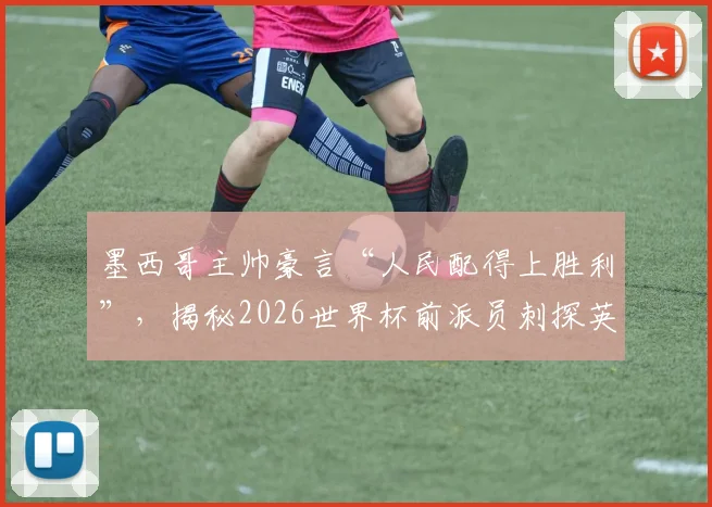 墨西哥主帅豪言“人民配得上胜利”，揭秘2026世界杯前派员刺探英格兰队战术内幕