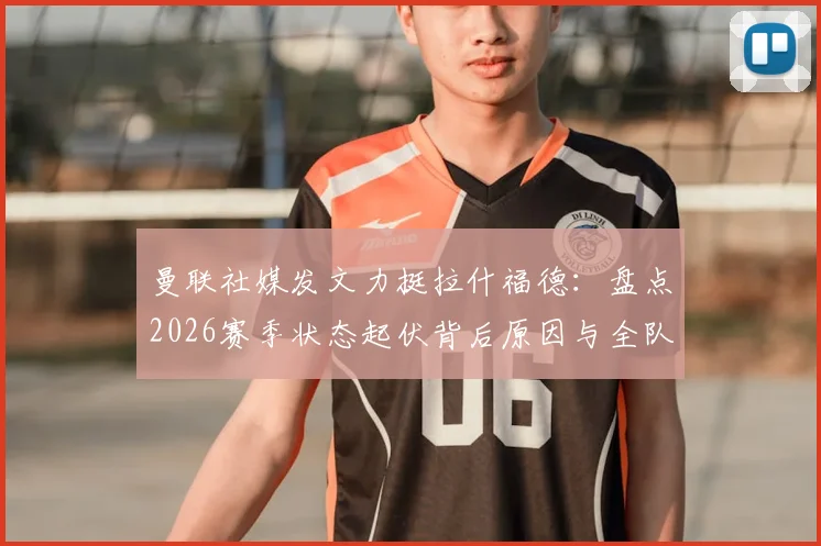 曼联社媒发文力挺拉什福德：盘点2026赛季状态起伏背后原因与全队支持细节