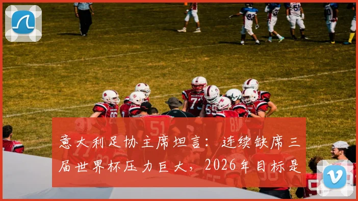 意大利足协主席坦言：连续缺席三届世界杯压力巨大，2026年目标是必须重返舞台