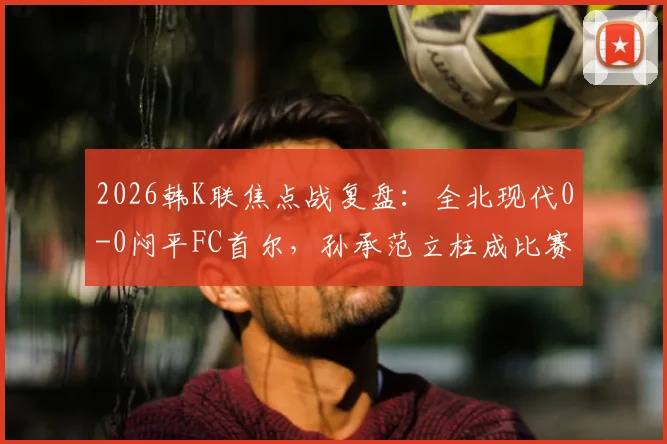 2026韩K联焦点战复盘：全北现代0-0闷平FC首尔，孙承范立柱成比赛转折点，积分榜形势深度解读