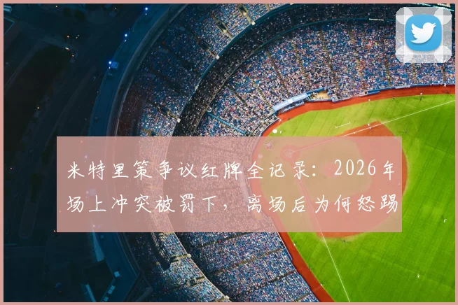 米特里策争议红牌全记录：2026年场上冲突被罚下，离场后为何怒踢场边水桶？