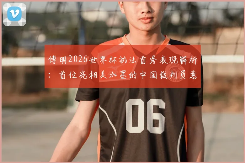 傅明2026世界杯执法首秀表现解析：首位亮相美加墨的中国裁判员意味着什么？个人资料及影响深度解读