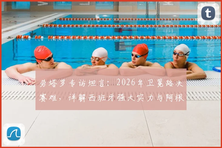 劳塔罗专访坦言：2026年卫冕路决赛难，详解西班牙强大实力与阿根廷卫冕前景