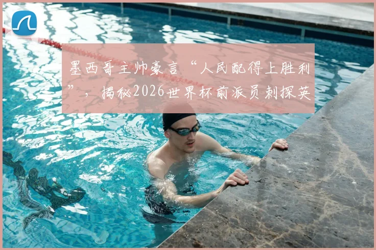 墨西哥主帅豪言“人民配得上胜利”，揭秘2026世界杯前派员刺探英格兰队战术内幕