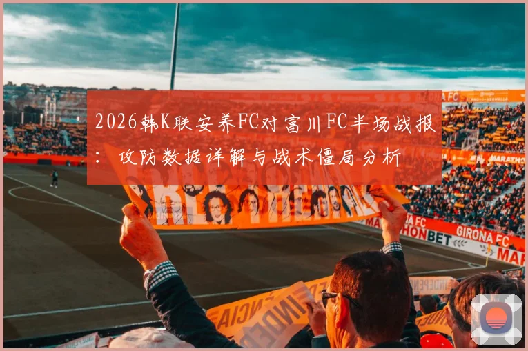 2026韩K联安养FC对富川FC半场战报：攻防数据详解与战术僵局分析