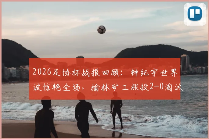 2026足协杯战报回顾：钟纪宇世界波惊艳全场，榆林矿工旅投2-0淘汰赣州瑞狮晋级之路解析