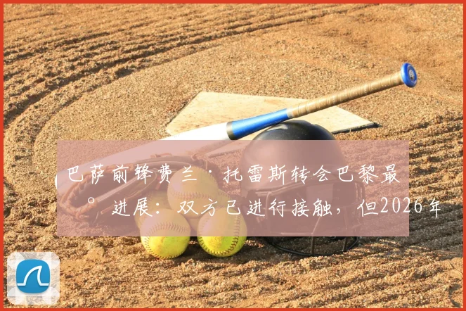 巴萨前锋费兰·托雷斯转会巴黎最新进展：双方已进行接触，但2026年协议仍未达成