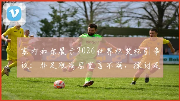 塞内加尔展示2026世界杯奖杯引争议：非足联高层直言不满，探讨足球外交中的尊重与规则