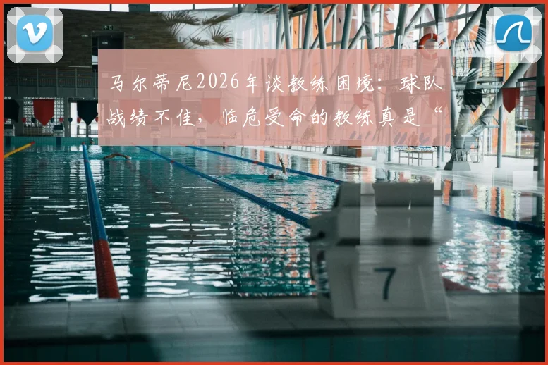 马尔蒂尼2026年谈教练困境：球队战绩不佳，临危受命的教练真是“背锅侠”吗？解析换帅背后的深层原因