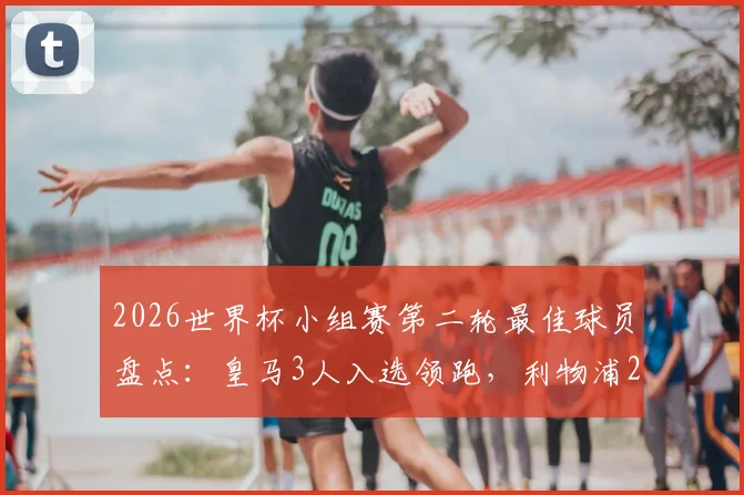 2026世界杯小组赛第二轮最佳球员盘点：皇马3人入选领跑，利物浦2人上榜紧随其后