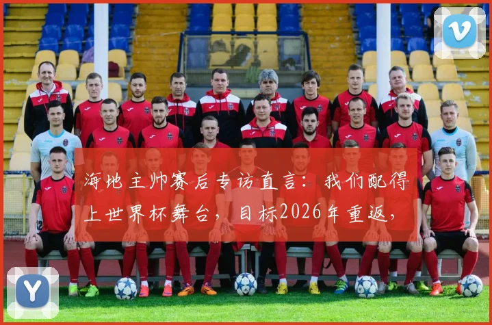 海地主帅赛后专访直言：我们配得上世界杯舞台，目标2026年重返，不再等待又一个52年