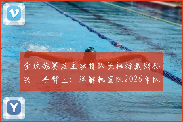 金玟哉赛后主动将队长袖标戴到孙兴慜手臂上：详解韩国队2026年队长交接事件始末与深层意义