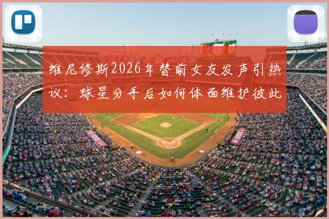 维尼修斯2026年替前女友发声引热议：球星分手后如何体面维护彼此，避免舆论伤害？