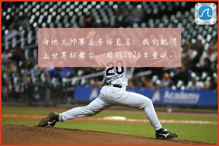 海地主帅赛后专访直言：我们配得上世界杯舞台，目标2026年重返，不再等待又一个52年