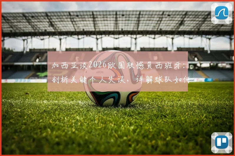 加西亚谈2026欧国联憾负西班牙：剖析关键个人失误，详解球队如何证明强队本色