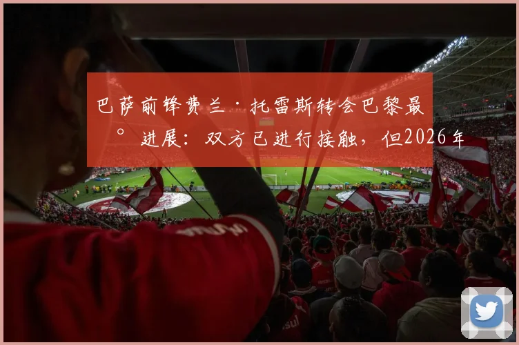 巴萨前锋费兰·托雷斯转会巴黎最新进展：双方已进行接触，但2026年协议仍未达成