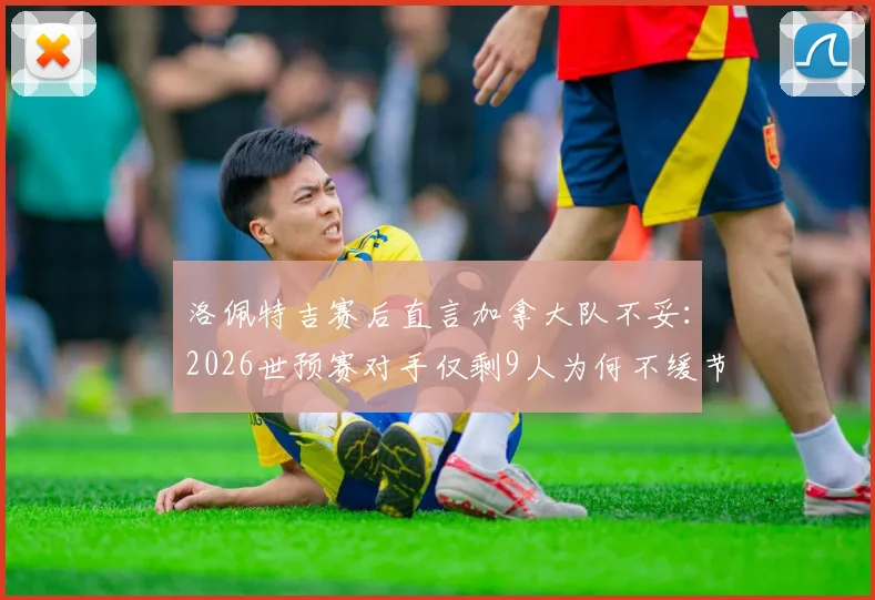 洛佩特吉赛后直言加拿大队不妥：2026世预赛对手仅剩9人为何不缓节奏？争议焦点与足球精神探讨