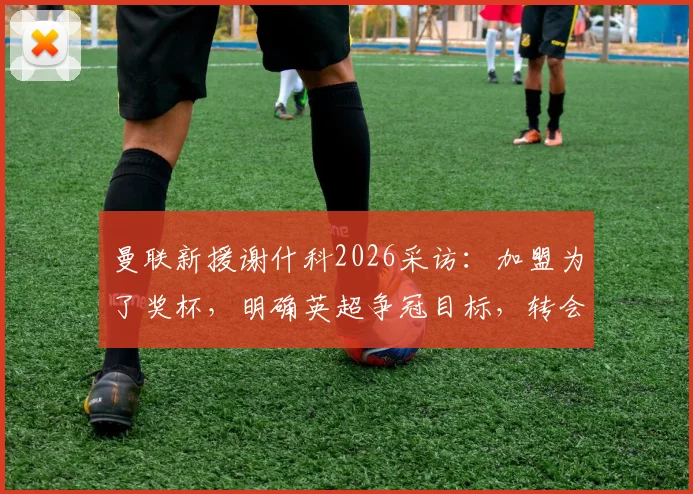 曼联新援谢什科2026采访：加盟为了奖杯，明确英超争冠目标，转会详情与亮相时间分析