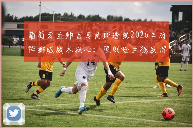 葡萄牙主帅吉马良斯透露2026年对阵挪威战术核心：限制哈兰德发挥并呼吁裁判公正，详解防守策略与比赛看点