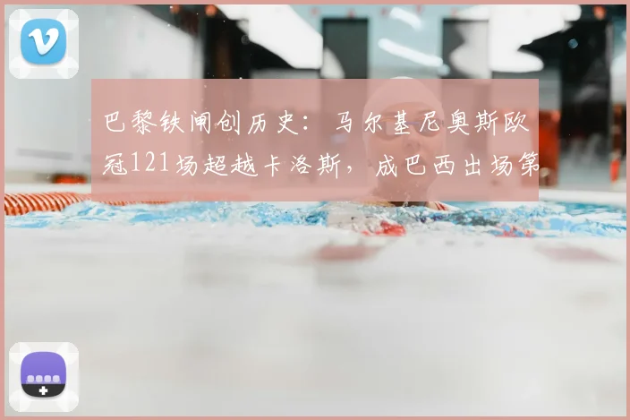 巴黎铁闸创历史:马尔基尼奥斯欧冠121场超越卡洛斯,成巴西出场第一人,他的坚守与传奇之路