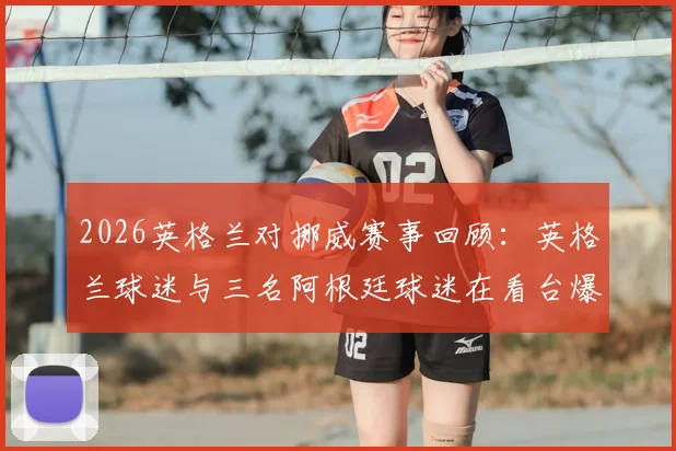2026英格兰对挪威赛事回顾：英格兰球迷与三名阿根廷球迷在看台爆发冲突，全过程解析与球迷观赛安全防范要点