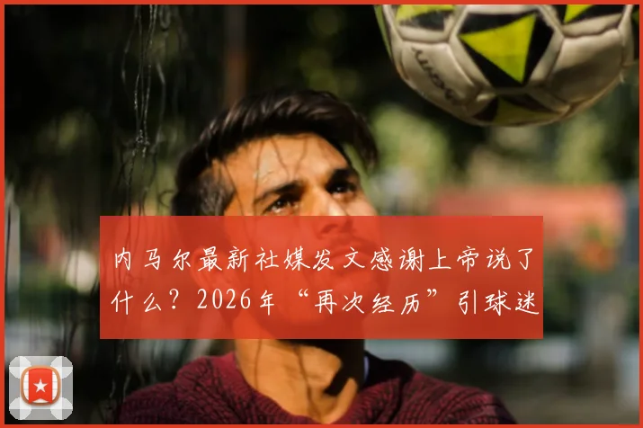内马尔最新社媒发文感谢上帝说了什么？2026年“再次经历”引球迷关注与解读