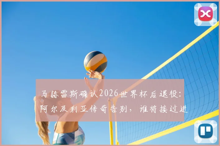 马赫雷斯确认2026世界杯后退役：阿尔及利亚传奇告别，谁将接过进攻大旗？