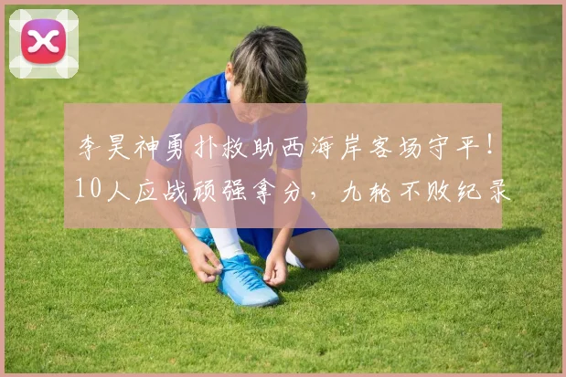 李昊神勇扑救助西海岸客场守平!10人应战顽强拿分,九轮不败纪录延续