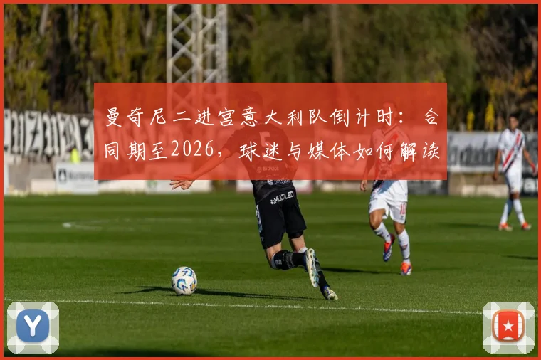 曼奇尼二进宫意大利队倒计时：合同期至2026，球迷与媒体如何解读这份长约风险？