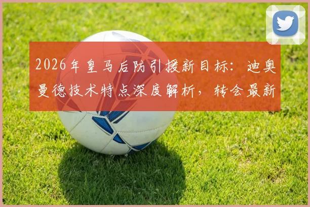 2026年皇马后防引援新目标：迪奥曼德技术特点深度解析，转会最新进展与费用预估全览