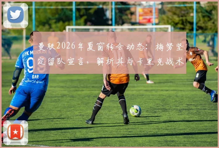 曼联2026年夏窗转会动态：梅努坚定留队宣言，解析其与卡里克战术理念契合度及未来前景