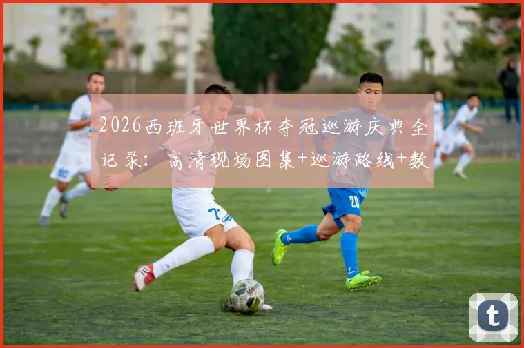 2026西班牙世界杯夺冠巡游庆典全记录：高清现场图集+巡游路线+数百万球迷狂欢实况视频