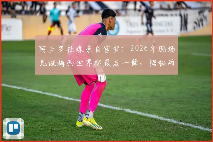 阿圭罗社媒亲自官宣:2026年现场见证梅西世界杯最后一舞,揭秘两人国家队生涯的深厚友情与幕后故事