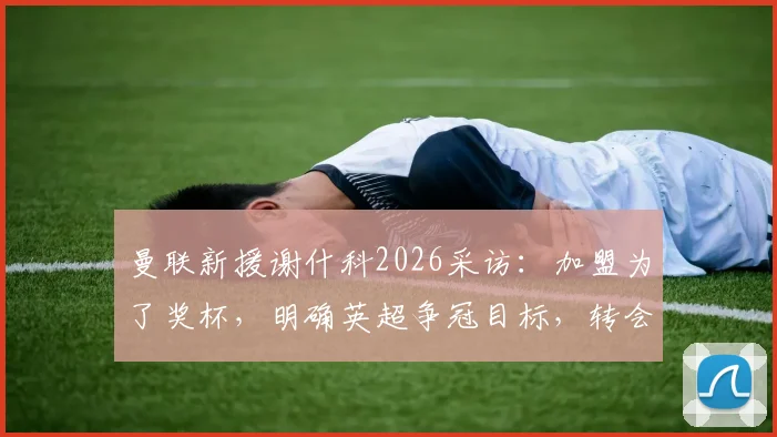 曼联新援谢什科2026采访：加盟为了奖杯，明确英超争冠目标，转会详情与亮相时间分析