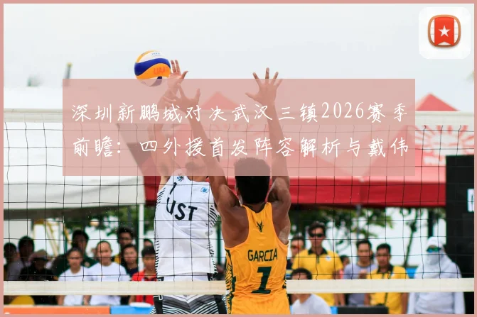 深圳新鹏城对决武汉三镇2026赛季前瞻:四外援首发阵容解析与戴伟浚关键作用